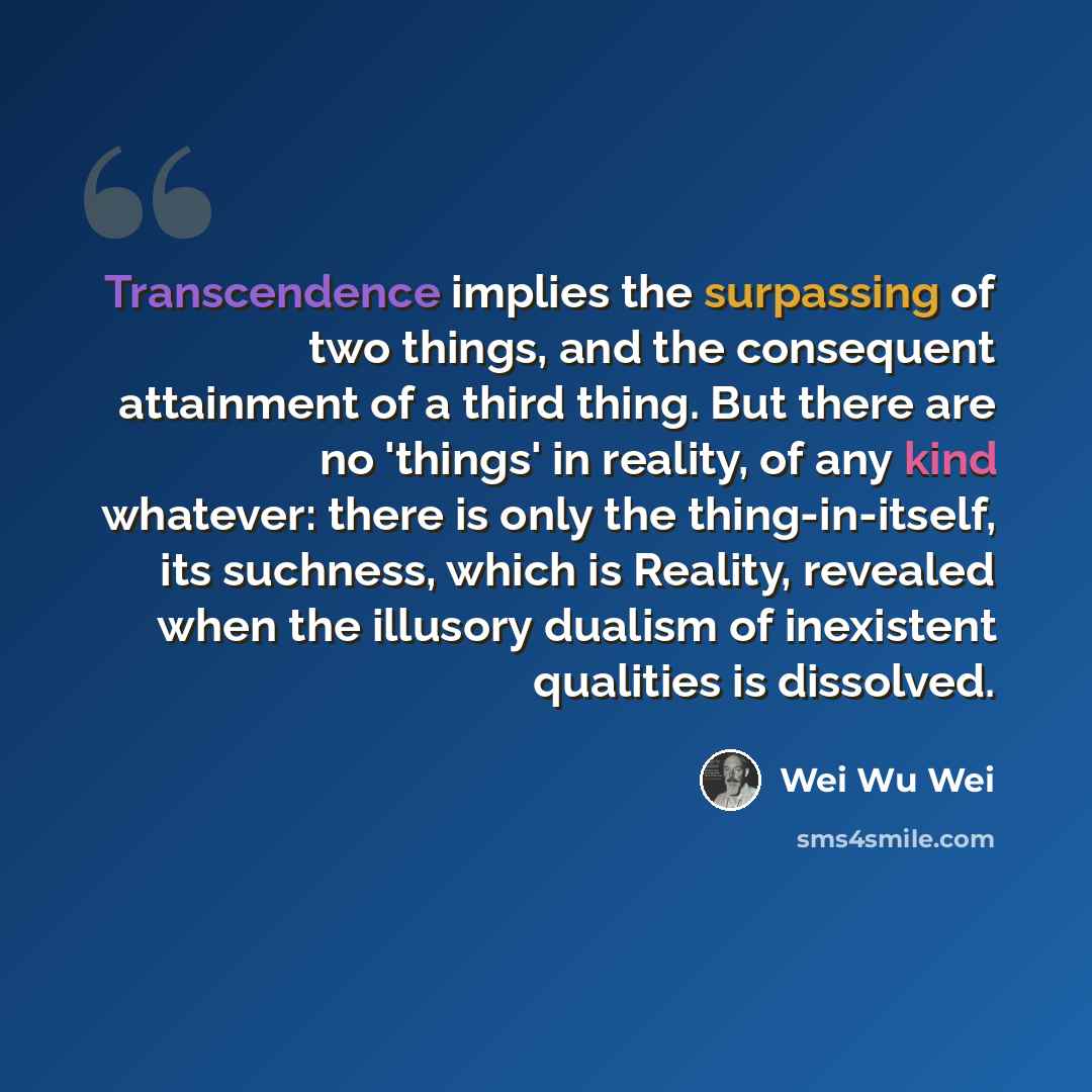 “Transcendence implies the surpassing of two things, and the consequent attainment of a third thing. But there are no 'things' in reality, of any kind whatever: there is only the thing-in-itself, its suchness, which is Reality, revealed when the illusory dualism of inexistent qualities is dissolved.” quote by Wei Wu Wei