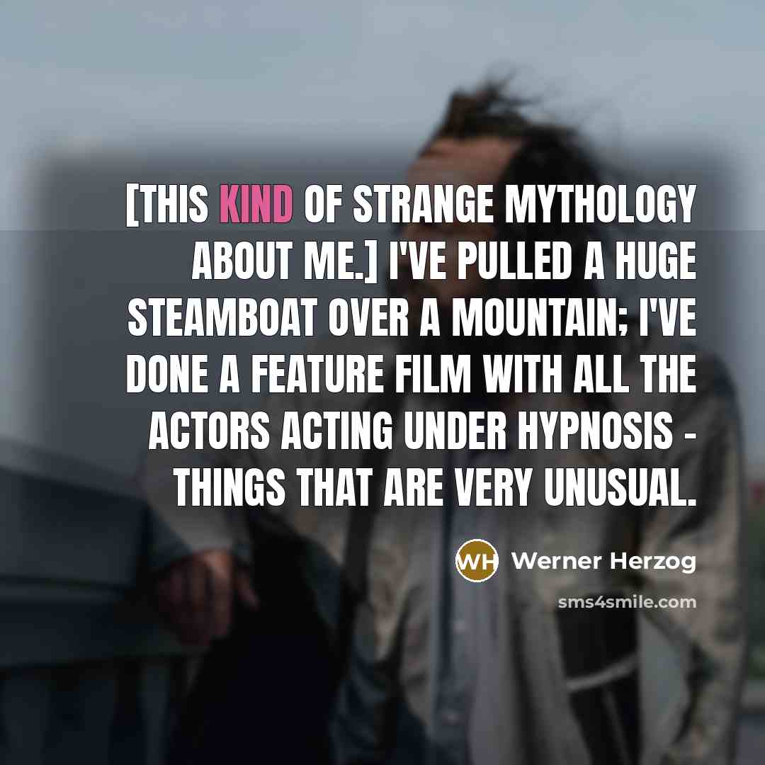 “[This kind of strange mythology about me.] I've pulled a huge steamboat over a mountain; I've done a feature film with all the actors acting under hypnosis - things that are very unusual.” quote by Werner Herzog