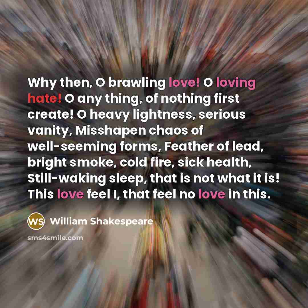 “Why then, O brawling love! O loving hate! O any thing, of nothing first create! O heavy lightness, serious vanity, Misshapen chaos of well-seeming forms, Feather of lead, bright smoke, cold fire, sick health, Still-waking sleep, that is not what it is! This love feel I, that feel no love in this.” quote by William Shakespeare