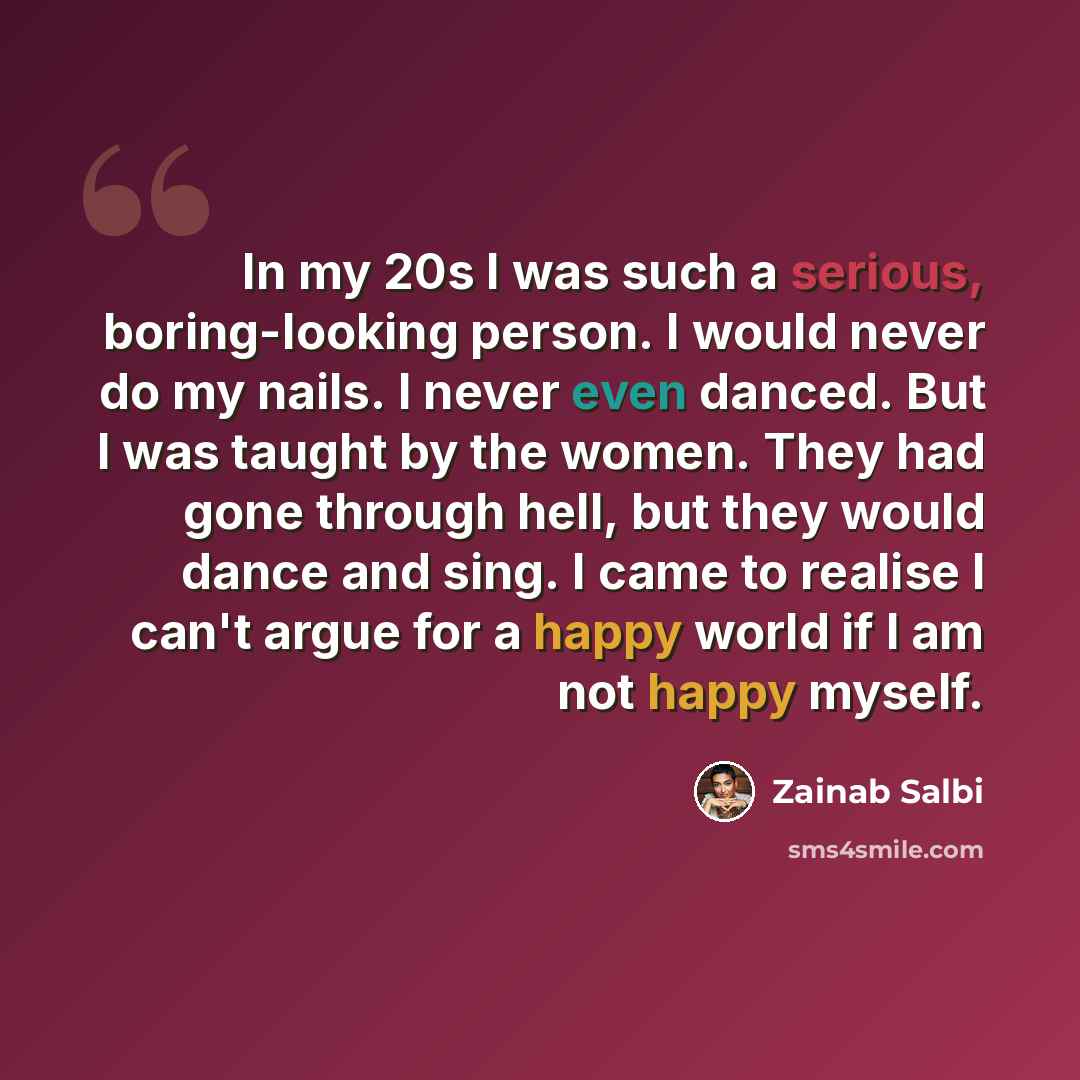 “In my 20s I was such a serious, boring-looking person. I would never do my nails. I never even danced. But I was taught by the women. They had gone through hell, but they would dance and sing. I came to realise I can't argue for a happy world if I am not happy myself.” quote by Zainab Salbi