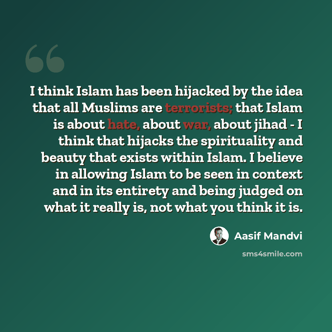 “I think Islam has been hijacked by the idea that all Muslims are terrorists; that Islam is about hate, about war, about jihad - I think that hijacks the spirituality and beauty that exists within Islam. I believe in allowing Islam to be seen in context and in its entirety and being judged on what…” quote by Aasif Mandvi