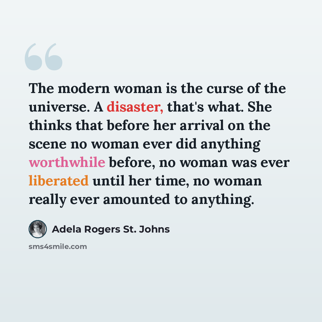 “The modern woman is the curse of the universe. A disaster, that's what. She thinks that before her arrival on the scene no woman ever did anything worthwhile before, no woman was ever liberated until her time, no woman really ever amounted to anything.” quote by Adela Rogers St. Johns