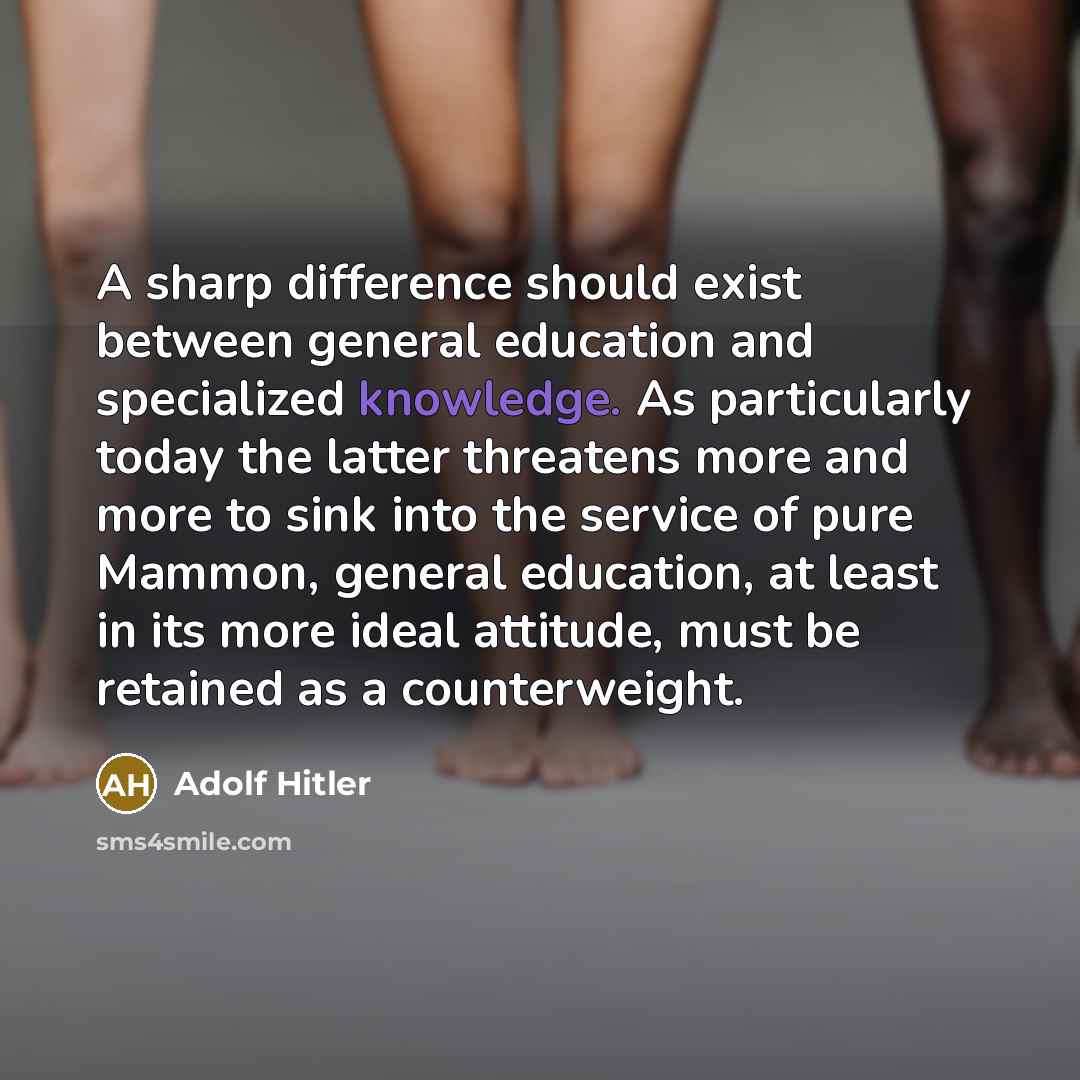 “A sharp difference should exist between general education and specialized knowledge. As particularly today the latter threatens more and more to sink into the service of pure Mammon, general education, at least in its more ideal attitude, must be retained as a counterweight.” quote by Adolf Hitler