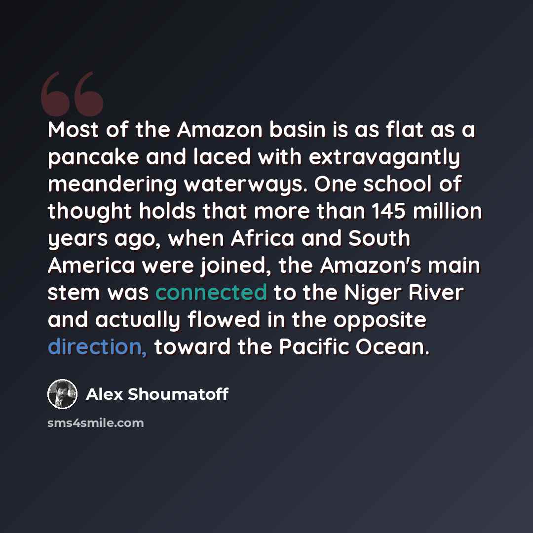 “Most of the Amazon basin is as flat as a pancake and laced with extravagantly meandering waterways. One school of thought holds that more than 145 million years ago, when Africa and South America were joined, the Amazon's main stem was connected to the Niger River and actually flowed in the…” quote by Alex Shoumatoff