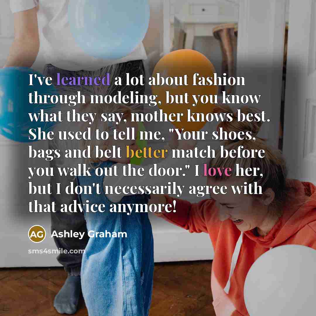 “I've learned a lot about fashion through modeling, but you know what they say, mother knows best. She used to tell me, "Your shoes, bags and belt better match before you walk out the door." I love her, but I don't necessarily agree with that advice anymore!” quote by Ashley Graham