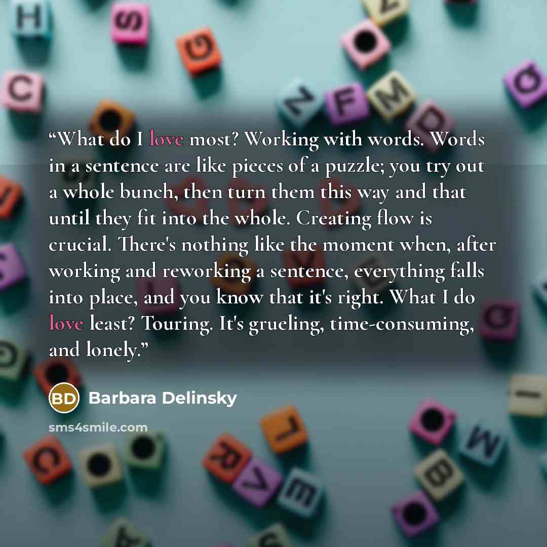 “What do I love most? Working with words. Words in a sentence are like pieces of a puzzle; you try out a whole bunch, then turn them this way and that until they fit into the whole. Creating flow is crucial. There's nothing like the moment when, after working and reworking a sentence, everything…” quote by Barbara Delinsky