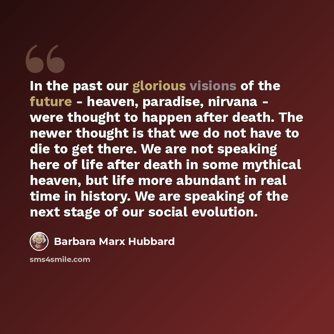 “In the past our glorious visions of the future - heaven, paradise, nirvana - were thought to happen after death. The newer thought is that we do not have to die to get there. We are not speaking here of life after death in some mythical heaven, but life more abundant in real time in history. We…” quote by Barbara Marx Hubbard