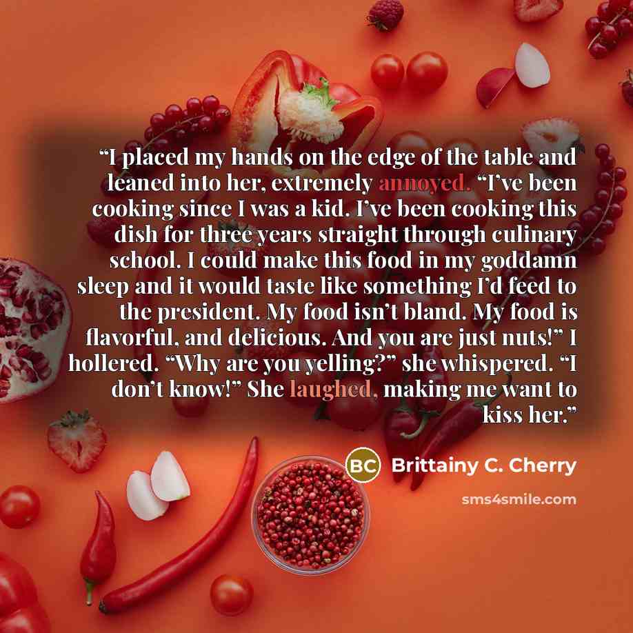 “I placed my hands on the edge of the table and leaned into her, extremely annoyed. “I’ve been cooking since I was a kid. I’ve been cooking this dish for three years straight through culinary school. I could make this food in my goddamn sleep and it would taste like something I’d feed to the…” quote by Brittainy C. Cherry