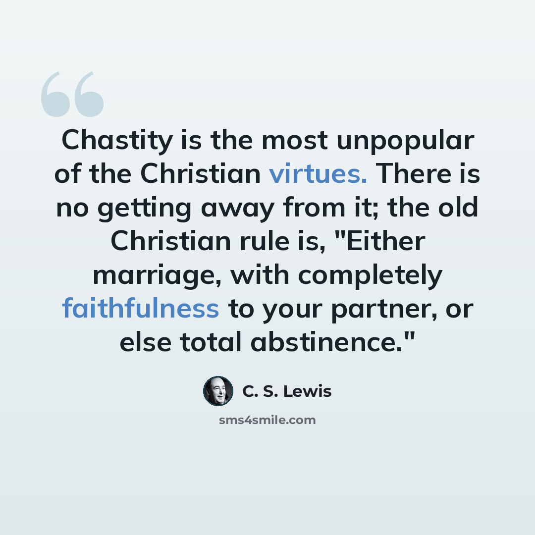 “Chastity is the most unpopular of the Christian virtues. There is no getting away from it; the old Christian rule is, "Either marriage, with completely faithfulness to your partner, or else total abstinence."” quote by C. S. Lewis