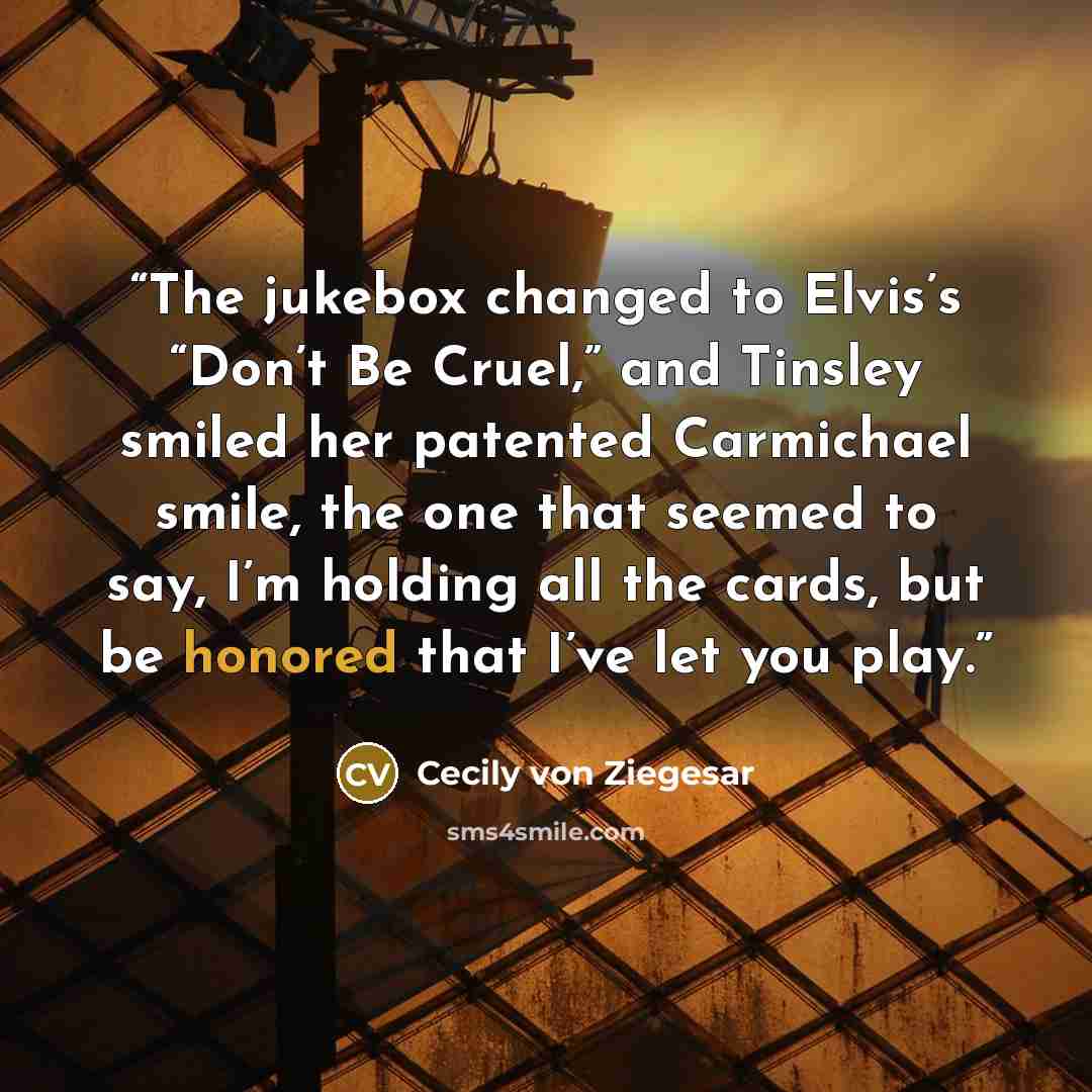 “The jukebox changed to Elvis’s “Don’t Be Cruel,” and Tinsley smiled her patented Carmichael smile, the one that seemed to say, I’m holding all the cards, but be honored that I’ve let you play.” quote by Cecily von Ziegesar