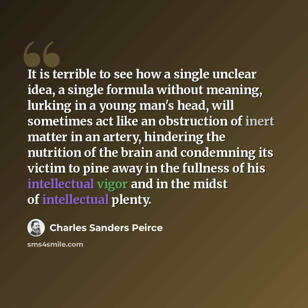 “It is terrible to see how a single unclear idea, a single formula without meaning, lurking in a young man's head, will sometimes act like an obstruction of inert matter in an artery, hindering the nutrition of the brain and condemning its victim to pine away in the fullness of his intellectual…” quote by Charles Sanders Peirce