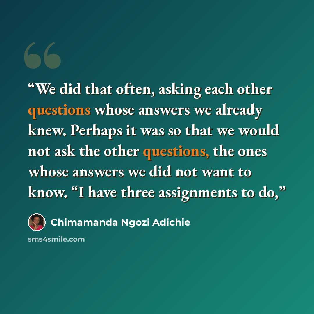 “We did that often, asking each other questions whose answers we already knew. Perhaps it was so that we would not ask the other questions, the ones whose answers we did not want to know. “I have three assignments to do,” quote by Chimamanda Ngozi Adichie