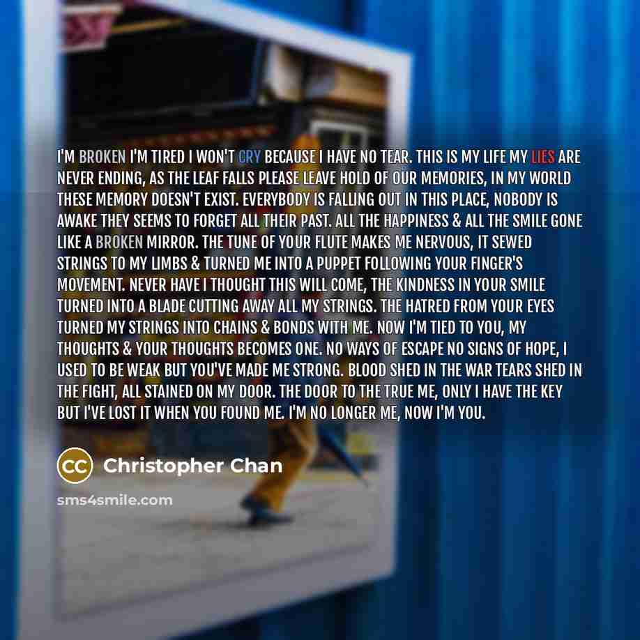“I'm broken I'm tired I won't cry because I have no tear. This is my life my lies are never ending, as the leaf falls please leave hold of our memories, in my world these memory doesn't exist. Everybody is falling out in this place, nobody is awake they seems to forget all their past. All the…” quote by Christopher Chan