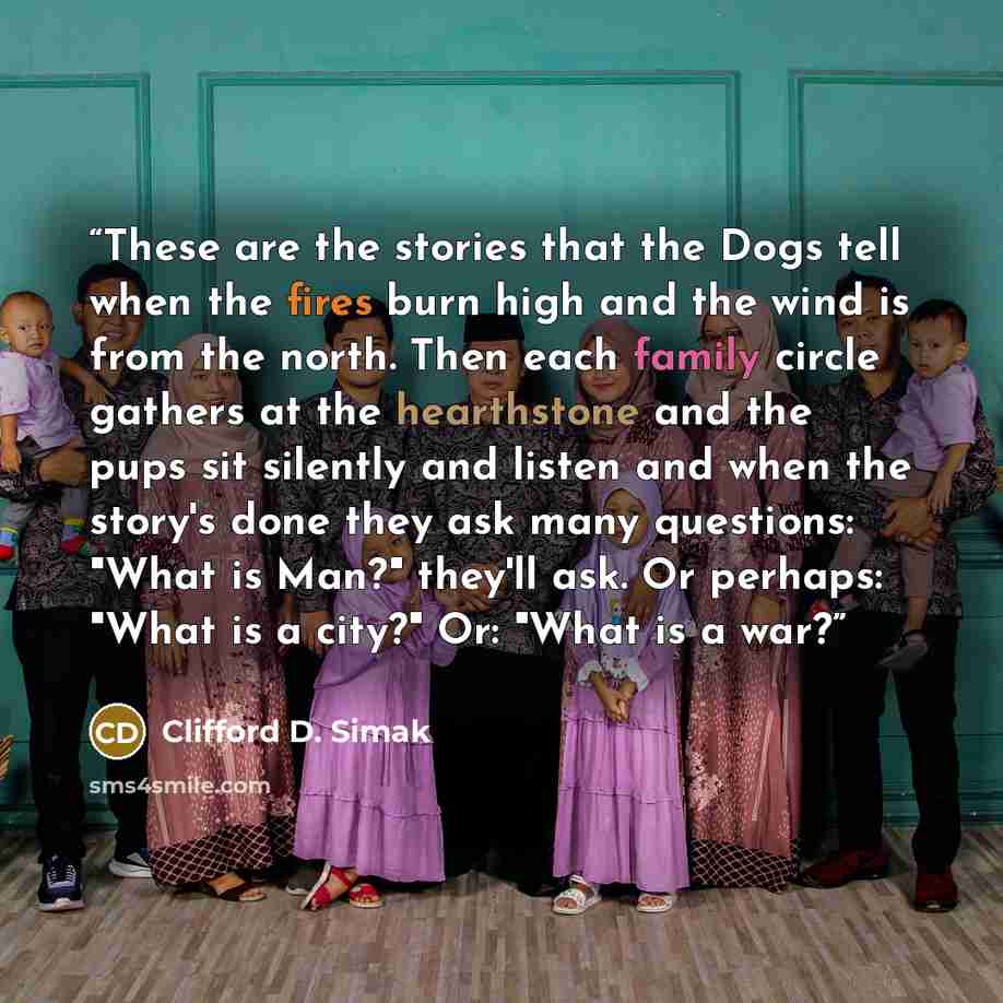 “These are the stories that the Dogs tell when the fires burn high and the wind is from the north. Then each family circle gathers at the hearthstone and the pups sit silently and listen and when the story's done they ask many questions: "What is Man?" they'll ask. Or perhaps: "What is a city?" Or…” quote by Clifford D. Simak