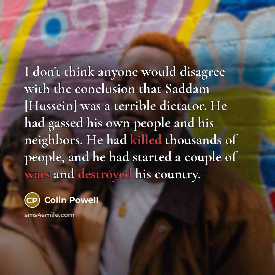 “I don't think anyone would disagree with the conclusion that Saddam [Hussein] was a terrible dictator. He had gassed his own people and his neighbors. He had killed thousands of people, and he had started a couple of wars and destroyed his country.” quote by Colin Powell