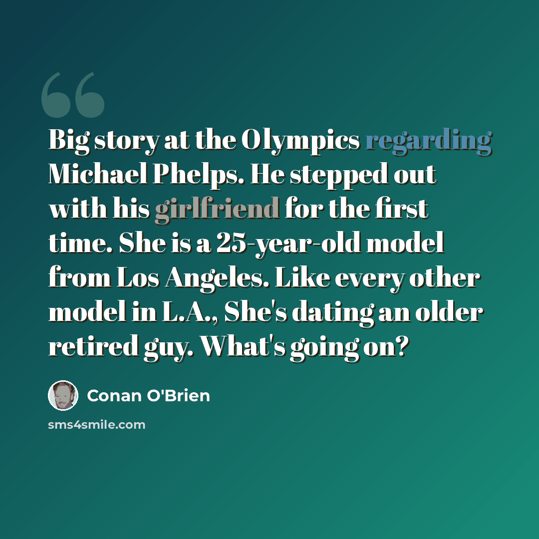“Big story at the Olympics regarding Michael Phelps. He stepped out with his girlfriend for the first time. She is a 25-year-old model from Los Angeles. Like every other model in L.A., She's dating an older retired guy. What's going on?” quote by Conan O'Brien