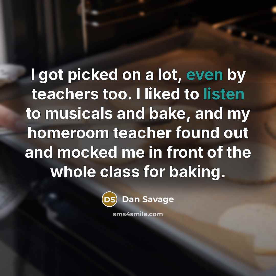 “I got picked on a lot, even by teachers too. I liked to listen to musicals and bake, and my homeroom teacher found out and mocked me in front of the whole class for baking.” quote by Dan Savage
