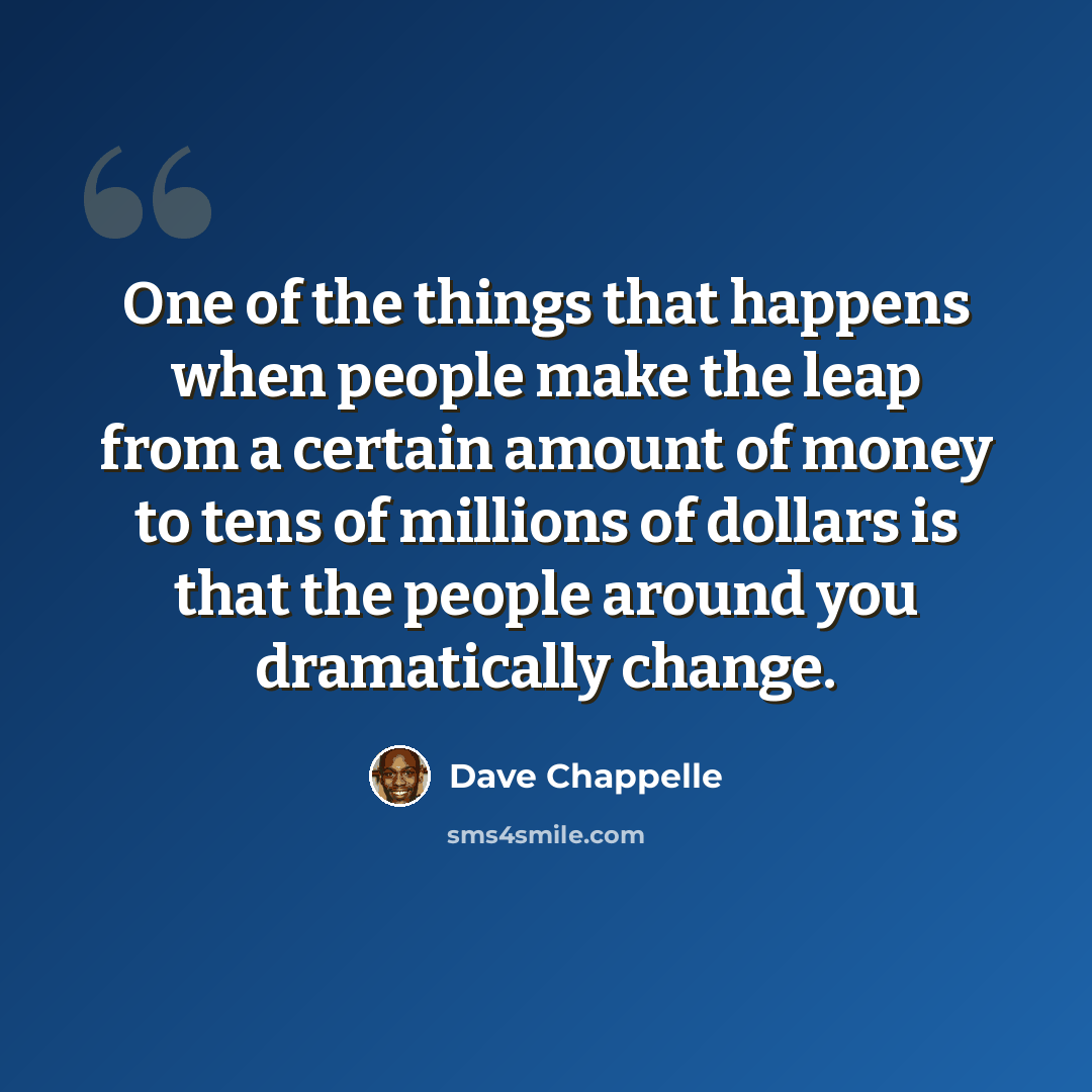 “One of the things that happens when people make the leap from a certain amount of money to tens of millions of dollars is that the people around you dramatically change.” quote by Dave Chappelle