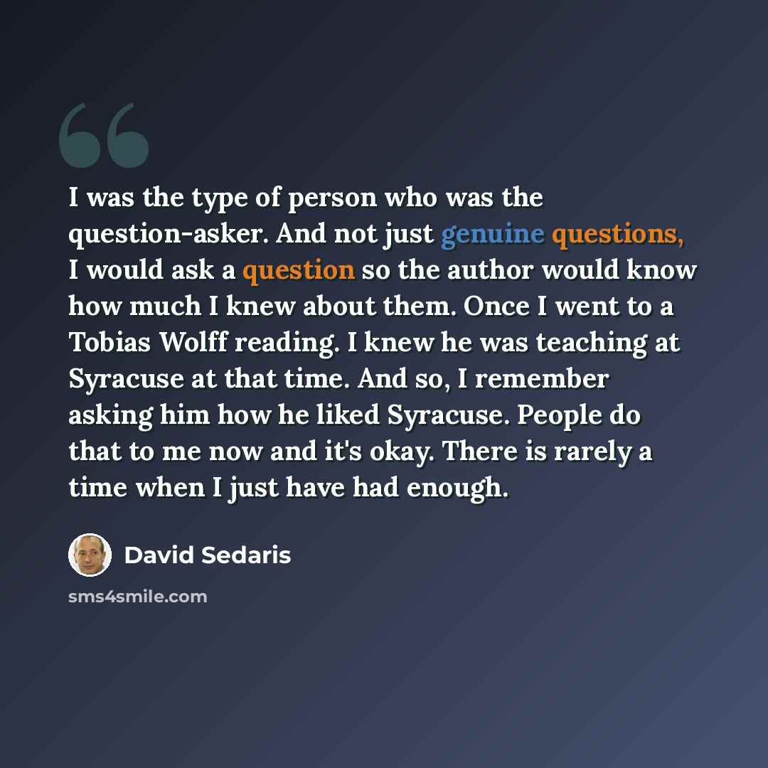 “I was the type of person who was the question-asker. And not just genuine questions, I would ask a question so the author would know how much I knew about them. Once I went to a Tobias Wolff reading. I knew he was teaching at Syracuse at that time. And so, I remember asking him how he liked…” quote by David Sedaris