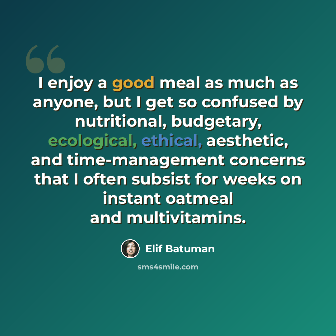 “I enjoy a good meal as much as anyone, but I get so confused by nutritional, budgetary, ecological, ethical, aesthetic, and time-management concerns that I often subsist for weeks on instant oatmeal and multivitamins.” quote by Elif Batuman