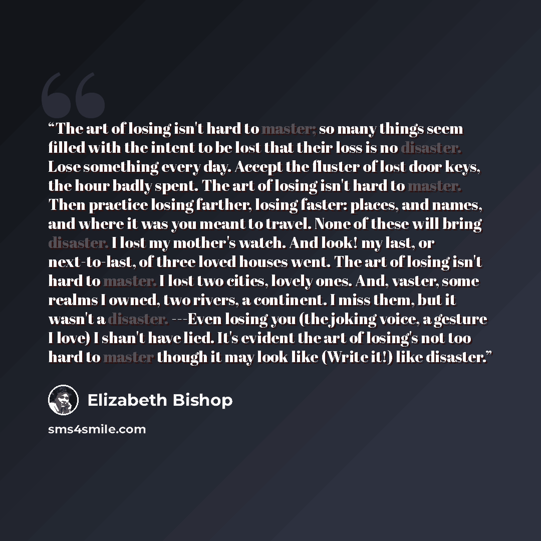“The art of losing isn't hard to master; so many things seem filled with the intent to be lost that their loss is no disaster. Lose something every day. Accept the fluster of lost door keys, the hour badly spent. The art of losing isn't hard to master. Then practice losing farther, losing faster…” quote by Elizabeth Bishop