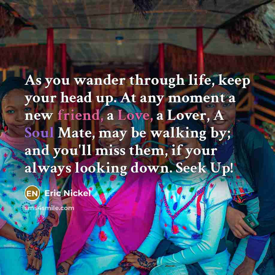 “As you wander through life, keep your head up. At any moment a new friend, a Love, a Lover, A Soul Mate, may be walking by; and you'll miss them, if your always looking down. Seek Up!” quote by Eric Nickel