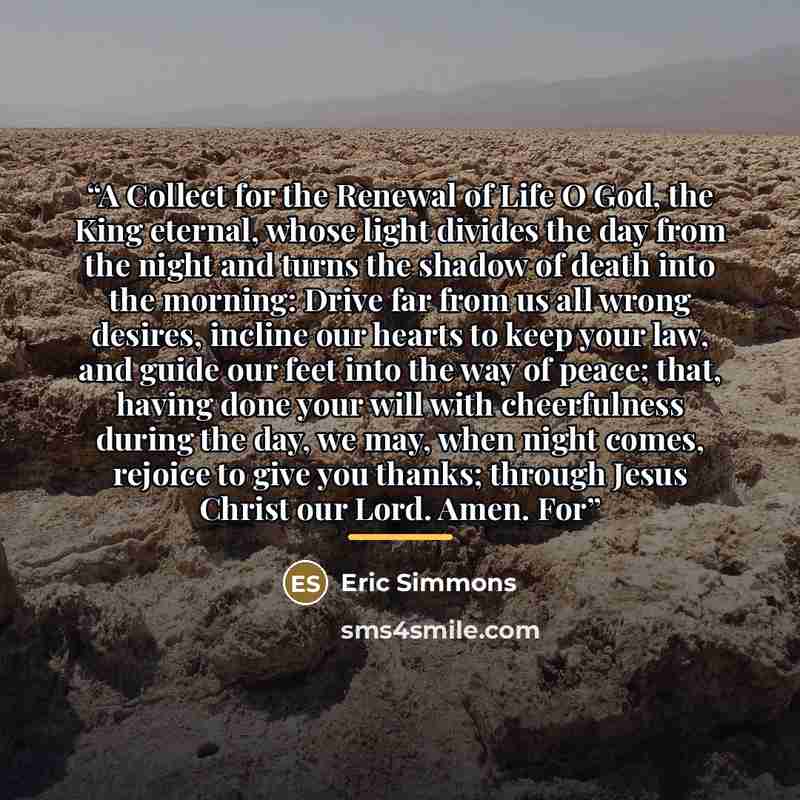 “A Collect for the Renewal of Life O God, the King eternal, whose light divides the day from the night and turns the shadow of death into the morning: Drive far from us all wrong desires, incline our hearts to keep your law, and guide our feet into the way of peace; that, having done your will with…” quote by Eric Simmons