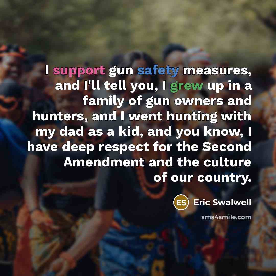 “I support gun safety measures, and I'll tell you, I grew up in a family of gun owners and hunters, and I went hunting with my dad as a kid, and you know, I have deep respect for the Second Amendment and the culture of our country.” quote by Eric Swalwell