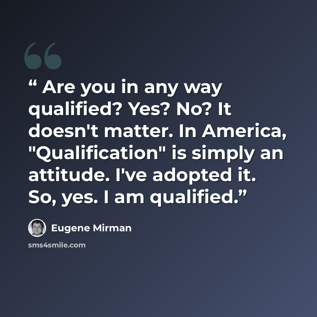 “Are you in any way qualified? Yes? No? It doesn't matter. In America, "Qualification" is simply an attitude. I've adopted it. So, yes. I am qualified.” quote by Eugene Mirman