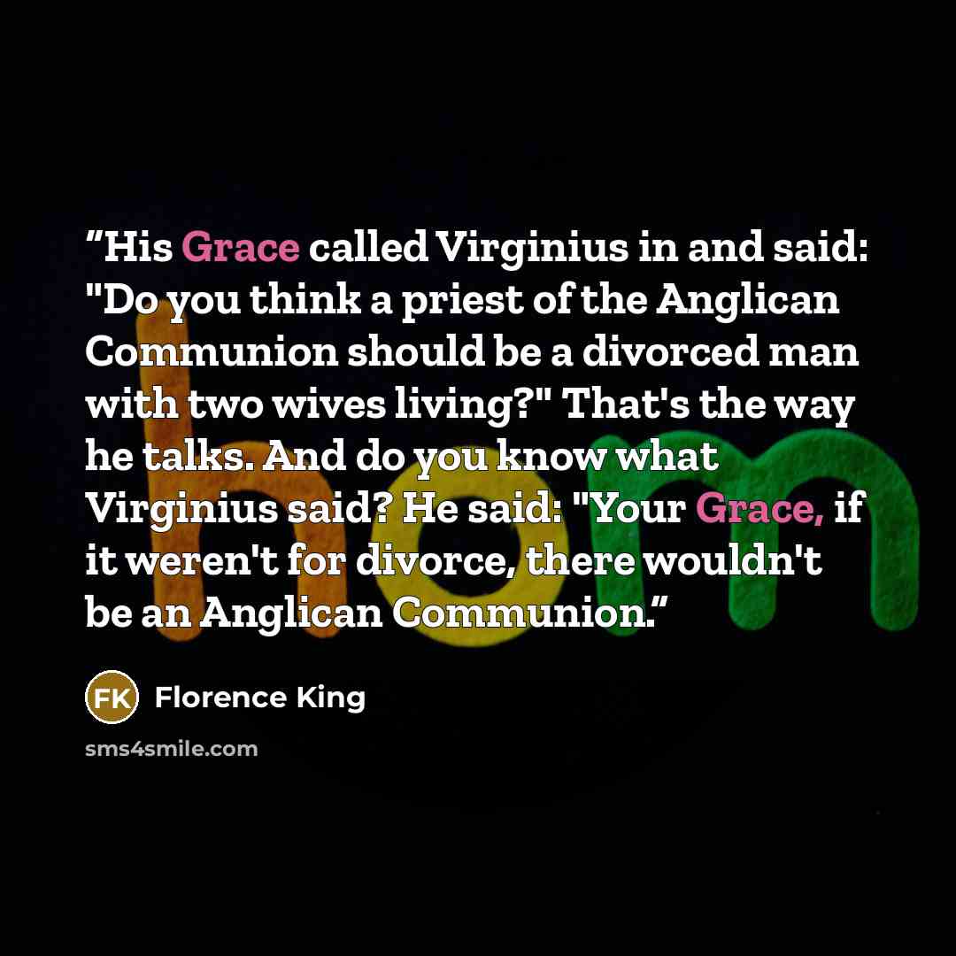 “His Grace called Virginius in and said: "Do you think a priest of the Anglican Communion should be a divorced man with two wives living?" That's the way he talks. And do you know what Virginius said? He said: "Your Grace, if it weren't for divorce, there wouldn't be an Anglican Communion.” quote by Florence King