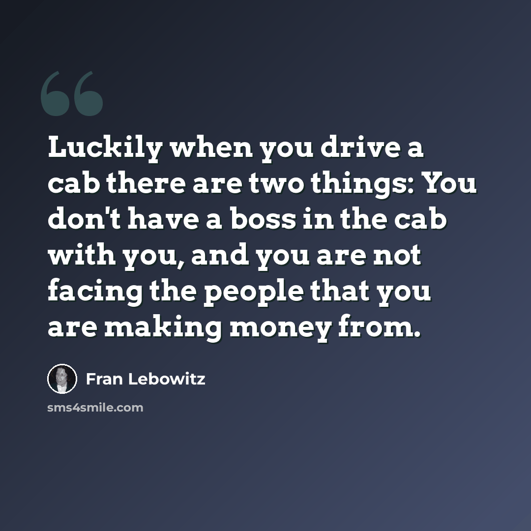 “Luckily when you drive a cab there are two things: You don't have a boss in the cab with you, and you are not facing the people that you are making money from.” quote by Fran Lebowitz