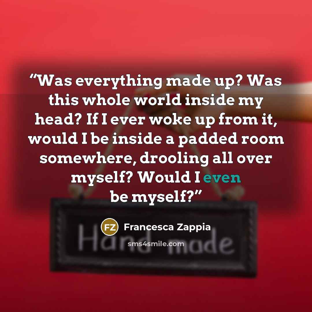 “Was everything made up? Was this whole world inside my head? If I ever woke up from it, would I be inside a padded room somewhere, drooling all over myself? Would I even be myself?” quote by Francesca Zappia