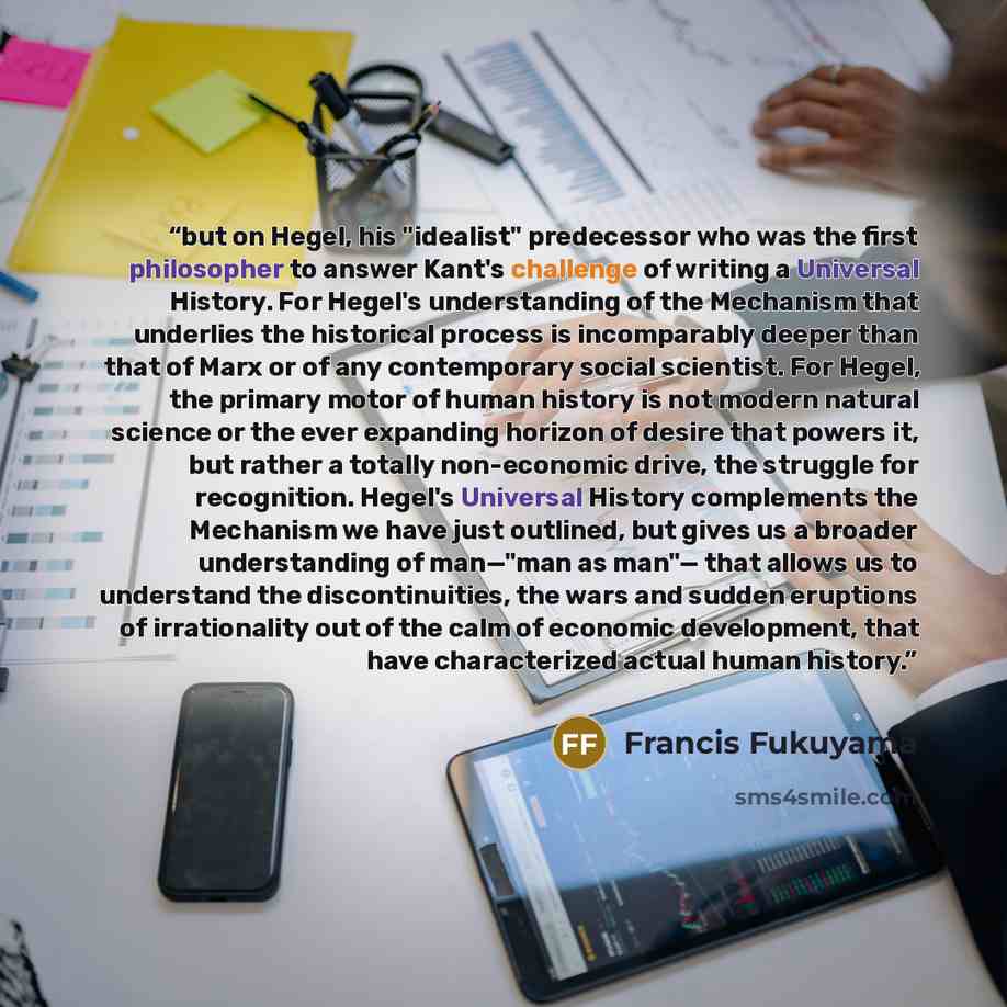 “but on Hegel, his "idealist" predecessor who was the first philosopher to answer Kant's challenge of writing a Universal History. For Hegel's understanding of the Mechanism that underlies the historical process is incomparably deeper than that of Marx or of any contemporary social scientist. For…” quote by Francis Fukuyama