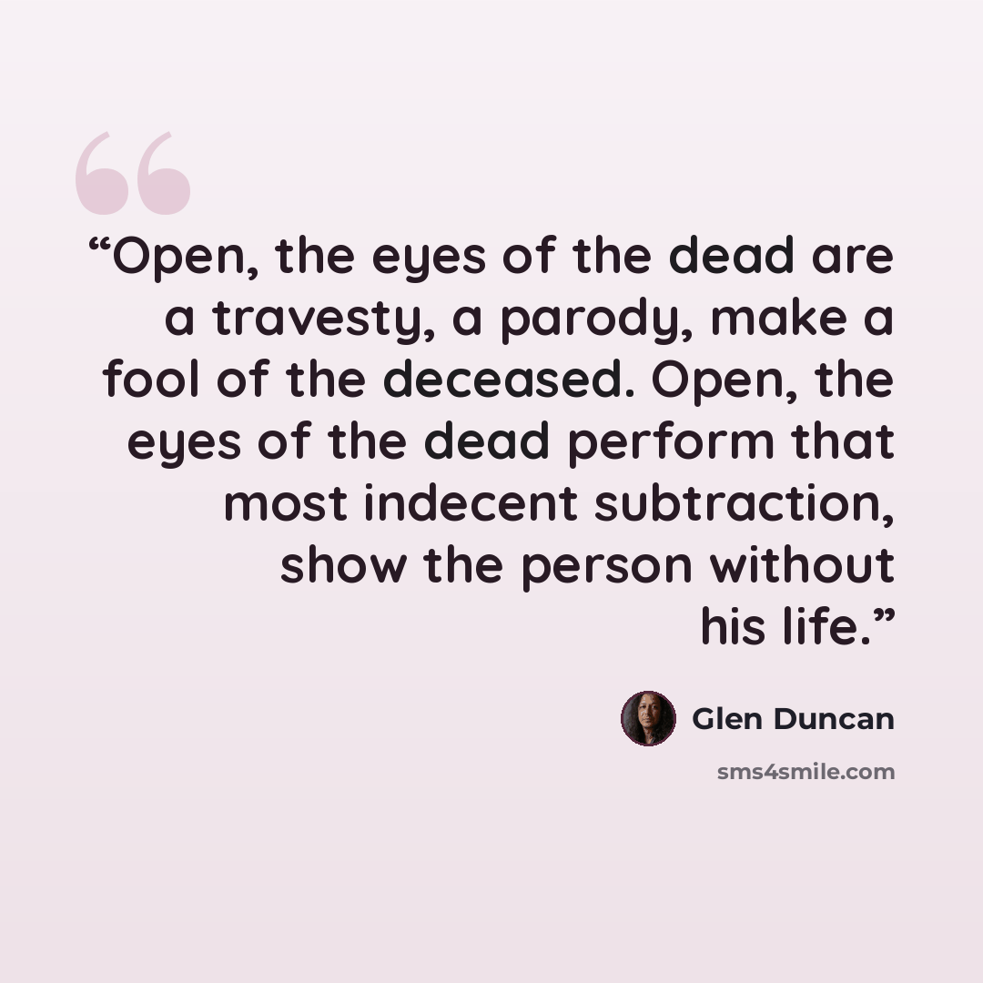 “Open, the eyes of the dead are a travesty, a parody, make a fool of the deceased. Open, the eyes of the dead perform that most indecent subtraction, show the person without his life.” quote by Glen Duncan