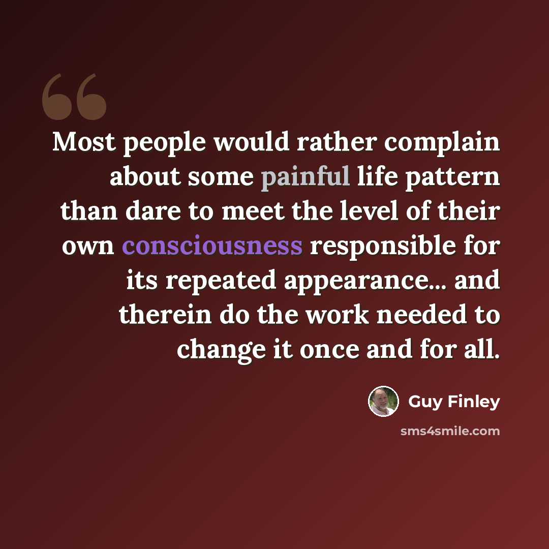 “Most people would rather complain about some painful life pattern than dare to meet the level of their own consciousness responsible for its repeated appearance... and therein do the work needed to change it once and for all.” quote by Guy Finley