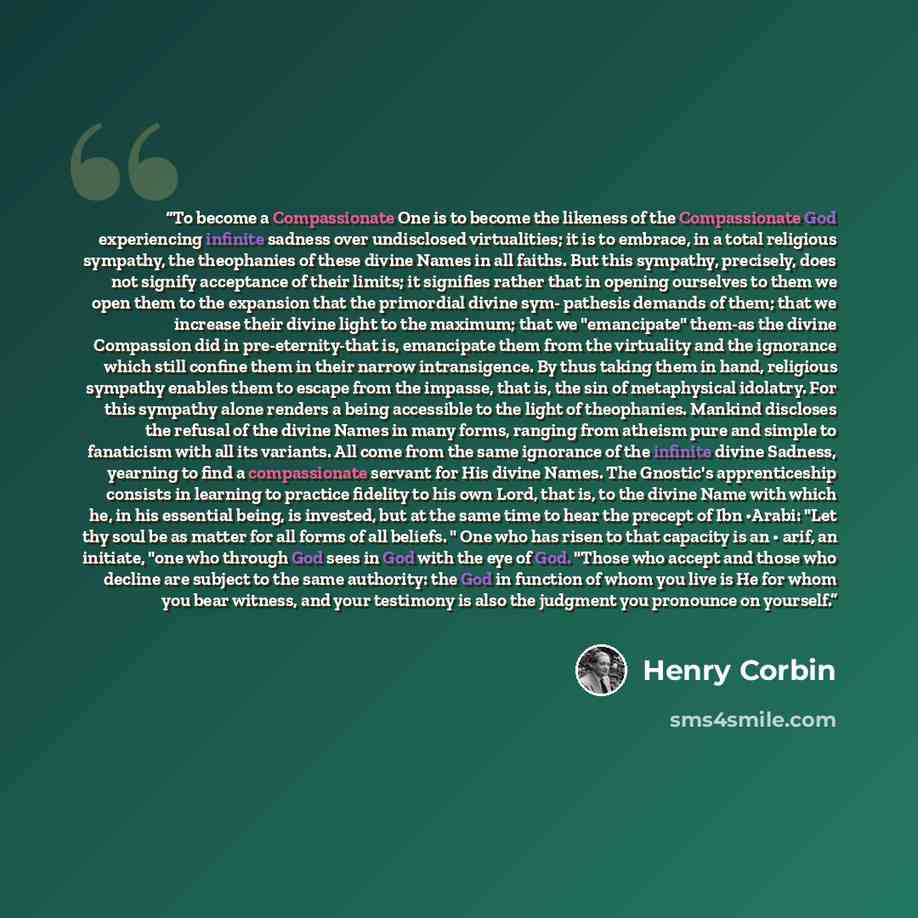 “To become a Compassionate One is to become the likeness of the Compassionate God experiencing infinite sadness over undisclosed virtualities; it is to embrace, in a total religious sympathy, the theophanies of these divine Names in all faiths. But this sympathy, precisely, does not signify…” quote by Henry Corbin