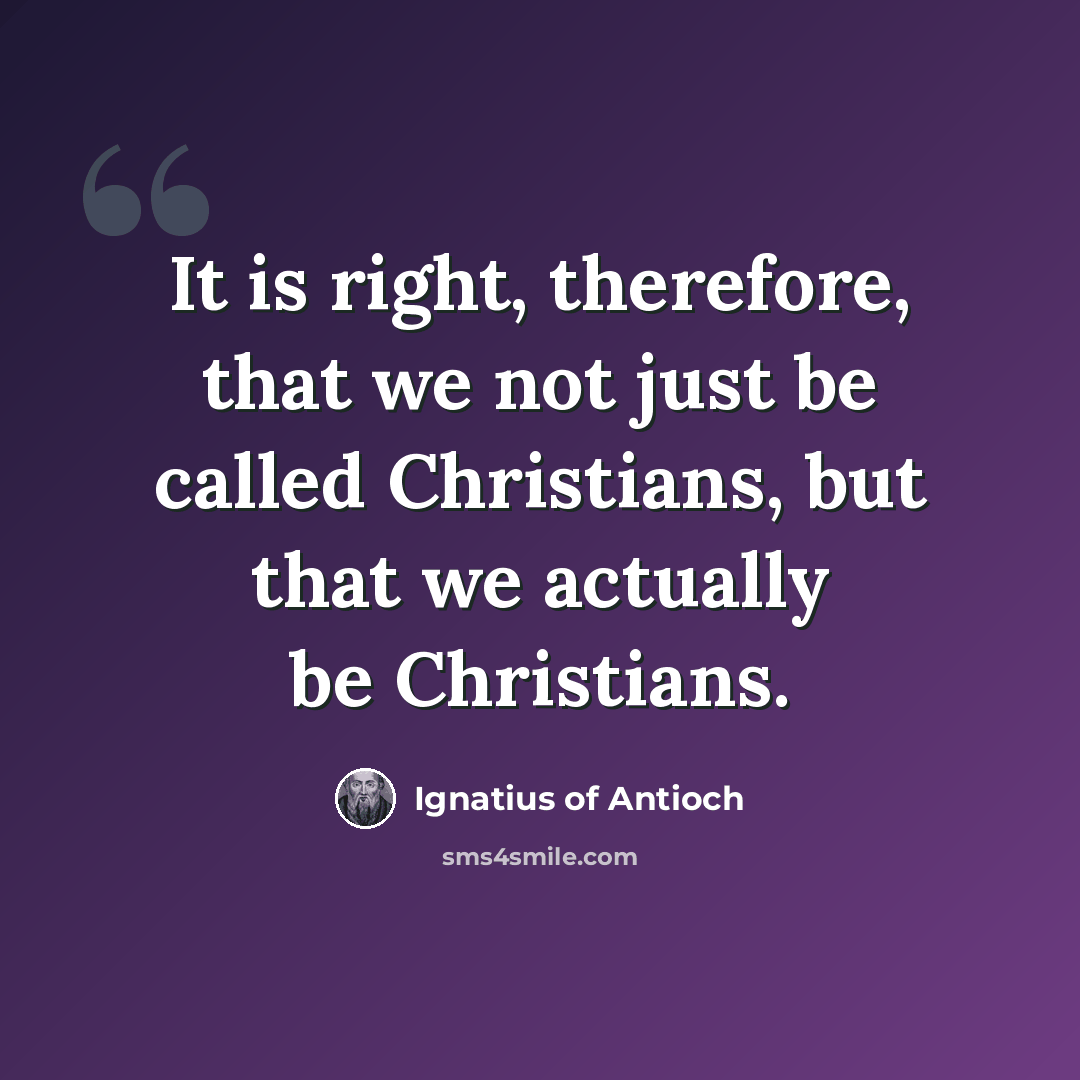 “It is right, therefore, that we not just be called Christians, but that we actually be Christians.” quote by Ignatius of Antioch