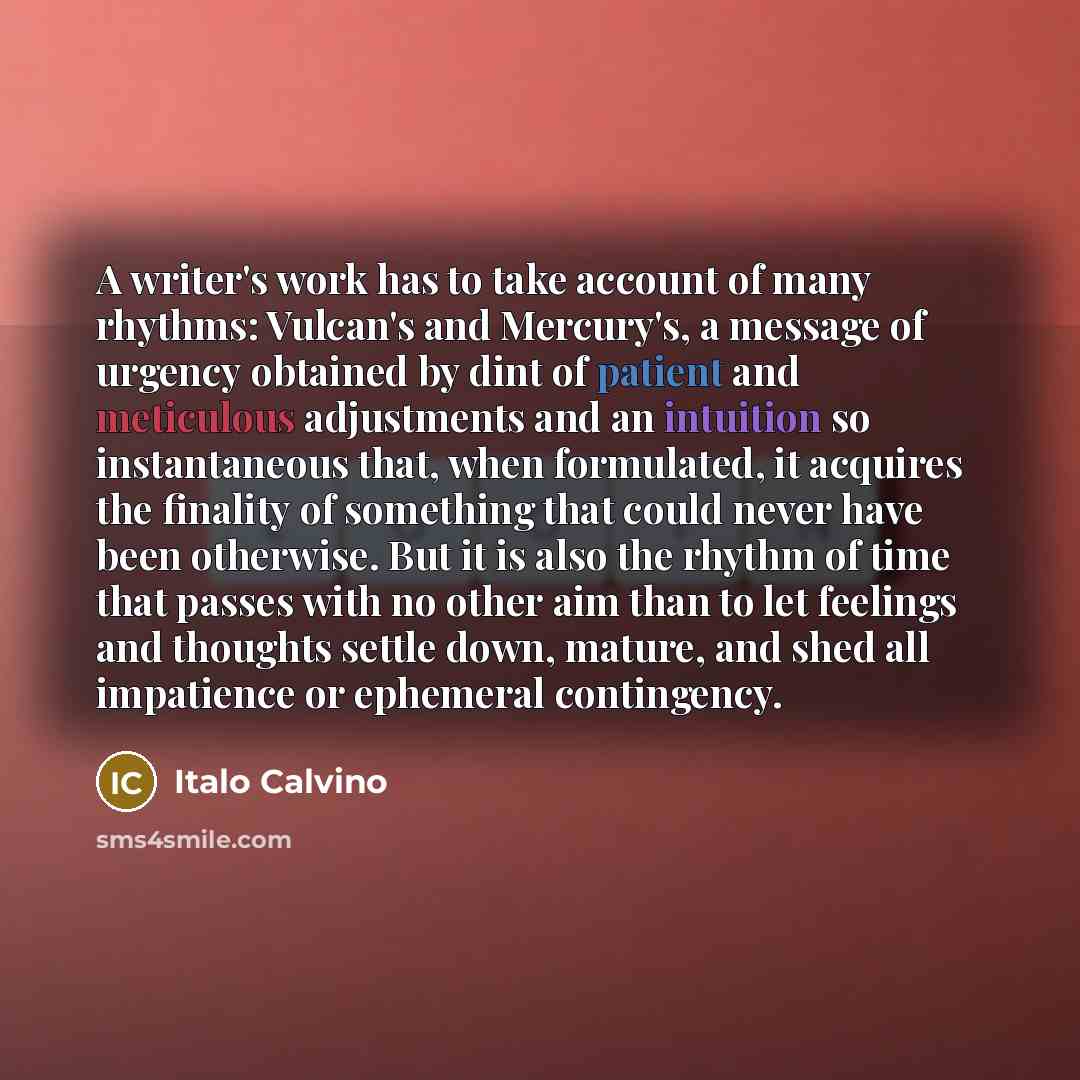 “A writer's work has to take account of many rhythms: Vulcan's and Mercury's, a message of urgency obtained by dint of patient and meticulous adjustments and an intuition so instantaneous that, when formulated, it acquires the finality of something that could never have been otherwise. But it is…” quote by Italo Calvino