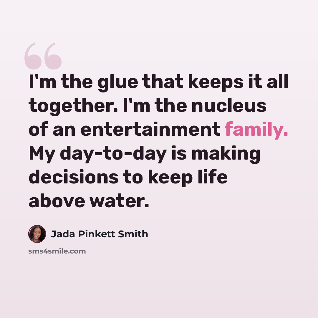 “I'm the glue that keeps it all together. I'm the nucleus of an entertainment family. My day-to-day is making decisions to keep life above water.” quote by Jada Pinkett Smith