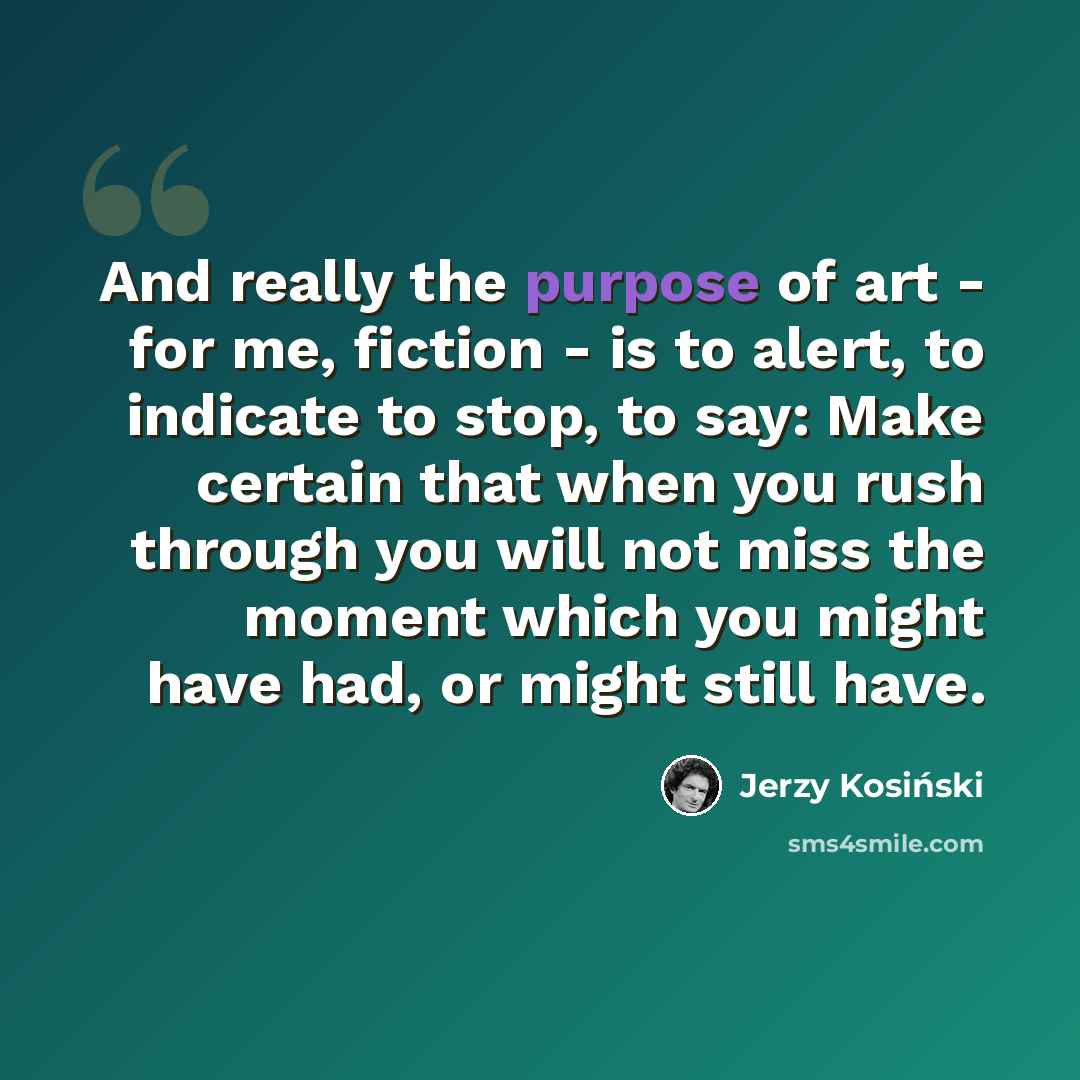 “And really the purpose of art - for me, fiction - is to alert, to indicate to stop, to say: Make certain that when you rush through you will not miss the moment which you might have had, or might still have.” quote by Jerzy Kosinski