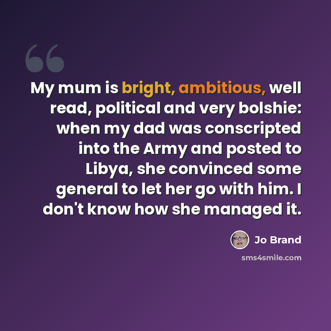 “My mum is bright, ambitious, well read, political and very bolshie: when my dad was conscripted into the Army and posted to Libya, she convinced some general to let her go with him. I don't know how she managed it.” quote by Jo Brand