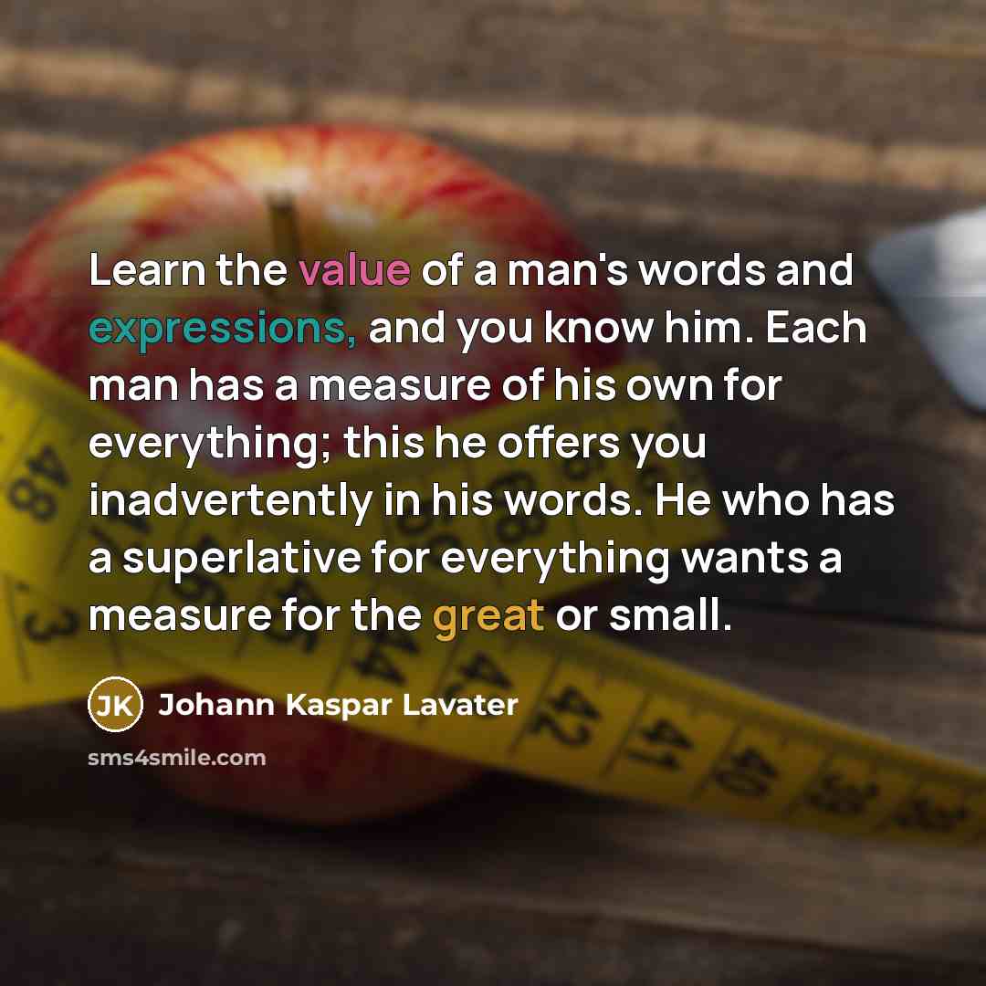 “Learn the value of a man's words and expressions, and you know him. Each man has a measure of his own for everything; this he offers you inadvertently in his words. He who has a superlative for everything wants a measure for the great or small.” quote by Johann Kaspar Lavater