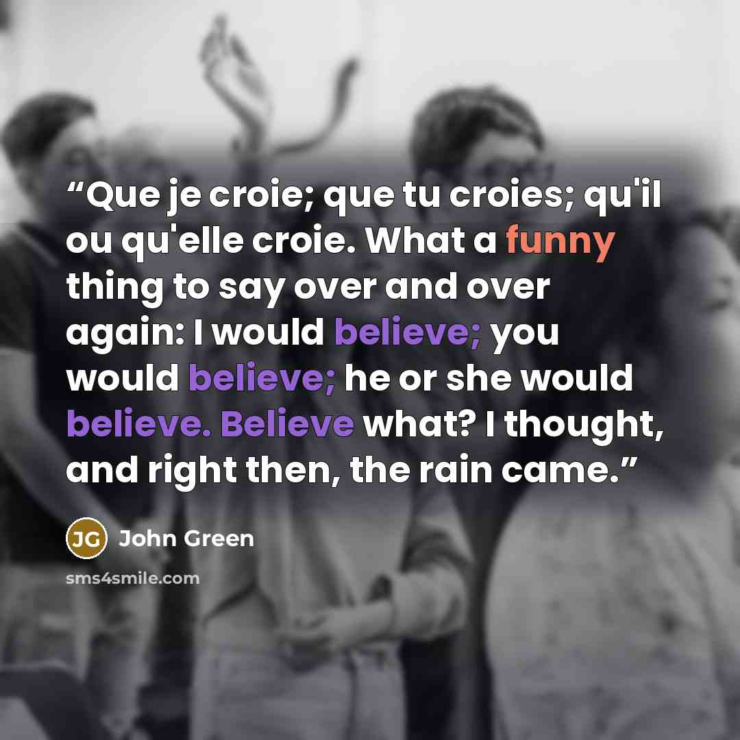 “Que je croie; que tu croies; qu'il ou qu'elle croie. What a funny thing to say over and over again: I would believe; you would believe; he or she would believe. Believe what? I thought, and right then, the rain came.” quote by John Green