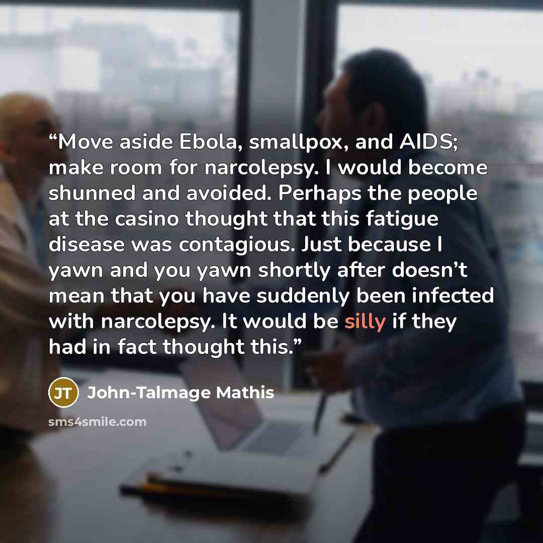 “Move aside Ebola, smallpox, and AIDS; make room for narcolepsy. I would become shunned and avoided. Perhaps the people at the casino thought that this fatigue disease was contagious. Just because I yawn and you yawn shortly after doesn’t mean that you have suddenly been infected with narcolepsy…” quote by John-Talmage Mathis