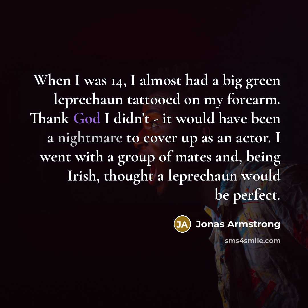 “When I was 14, I almost had a big green leprechaun tattooed on my forearm. Thank God I didn't - it would have been a nightmare to cover up as an actor. I went with a group of mates and, being Irish, thought a leprechaun would be perfect.” quote by Jonas Armstrong