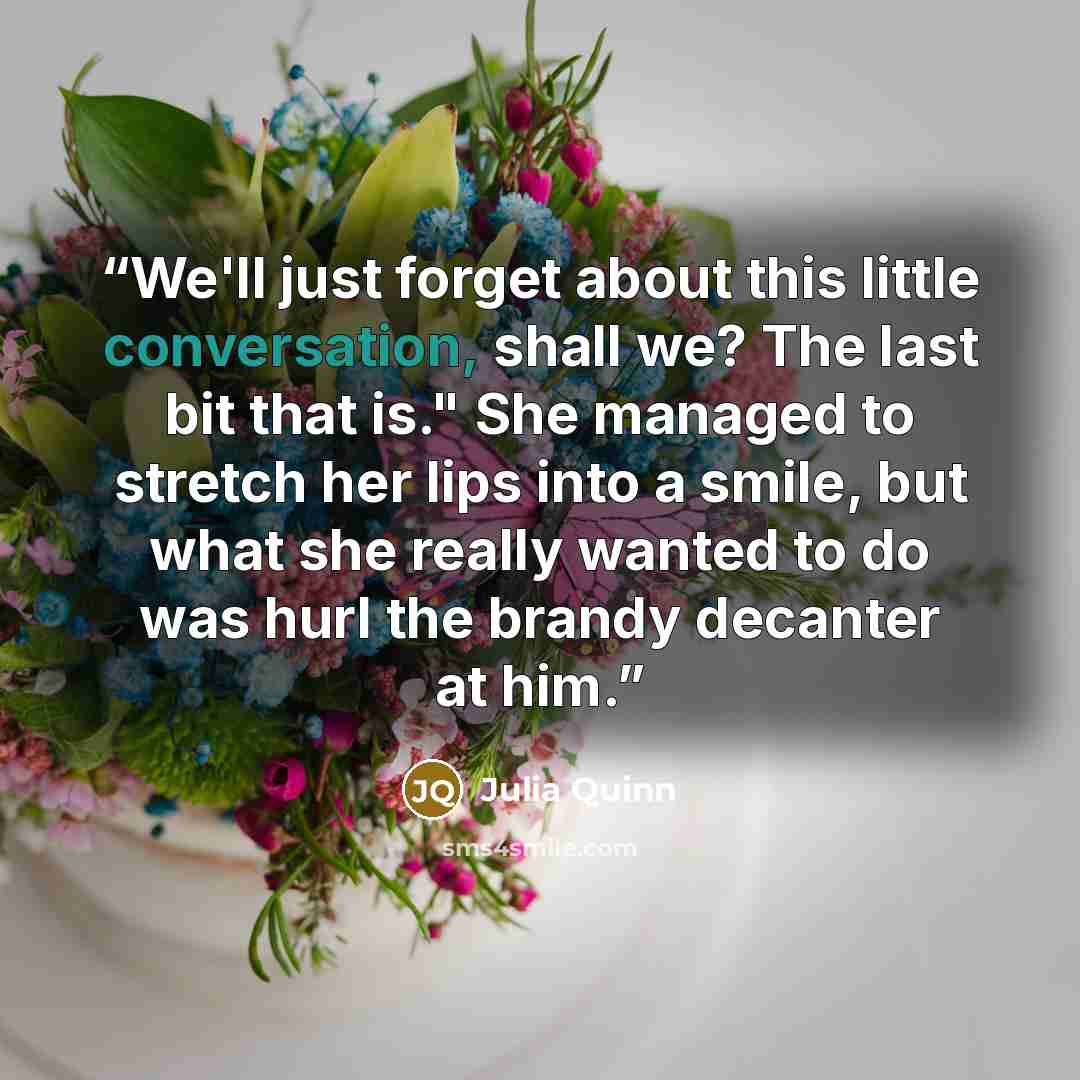 “We'll just forget about this little conversation, shall we? The last bit that is." She managed to stretch her lips into a smile, but what she really wanted to do was hurl the brandy decanter at him.” quote by Julia Quinn