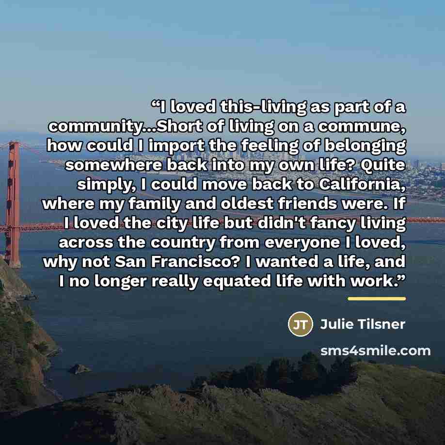 “I loved this-living as part of a community...Short of living on a commune, how could I import the feeling of belonging somewhere back into my own life? Quite simply, I could move back to California, where my family and oldest friends were. If I loved the city life but didn't fancy living across…” quote by Julie Tilsner