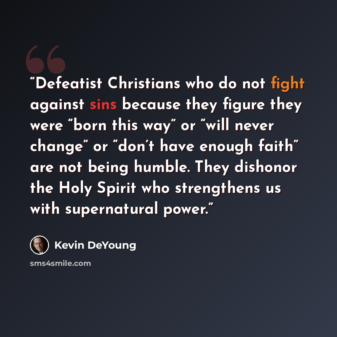 “Defeatist Christians who do not fight against sins because they figure they were “born this way” or “will never change” or “don’t have enough faith” are not being humble. They dishonor the Holy Spirit who strengthens us with supernatural power.” quote by Kevin DeYoung