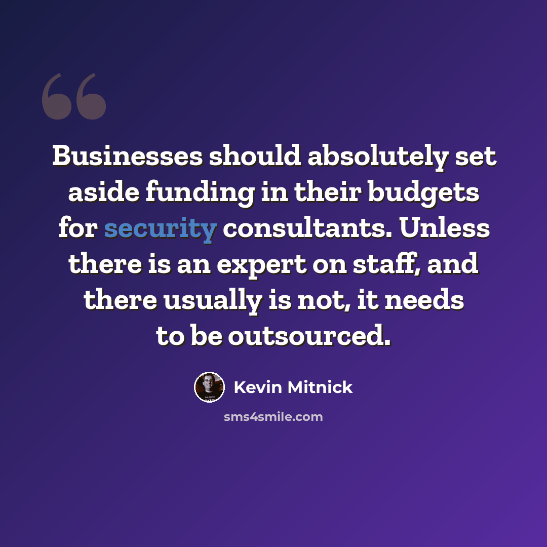 “Businesses should absolutely set aside funding in their budgets for security consultants. Unless there is an expert on staff, and there usually is not, it needs to be outsourced.” quote by Kevin Mitnick
