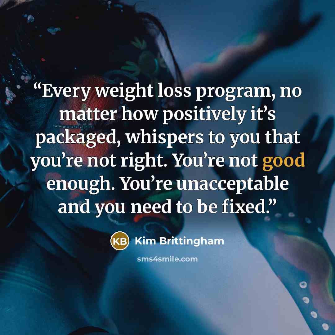 “Every weight loss program, no matter how positively it’s packaged, whispers to you that you’re not right. You’re not good enough. You’re unacceptable and you need to be fixed.” quote by Kim Brittingham